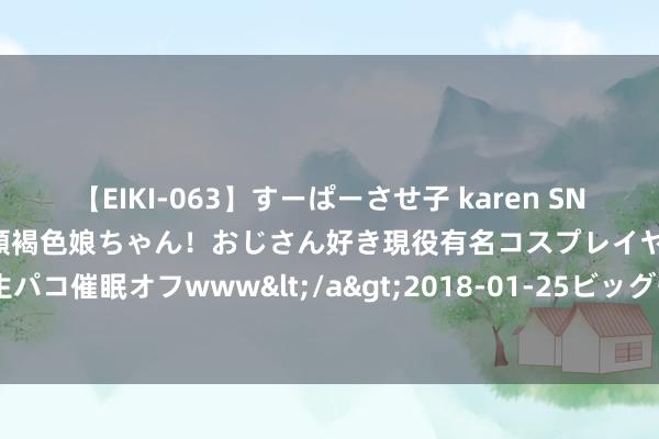 【EIKI-063】すーぱーさせ子 karen SNS炎上騒動でお馴染みのハーフ顔褐色娘ちゃん！おじさん好き現役有名コスプレイヤーの妊娠中出し生パコ催眠オフwww</a>2018-01-25ビッグモーカル&$EIKI119分钟 侃股：“中字头”的牛市刚刚起步