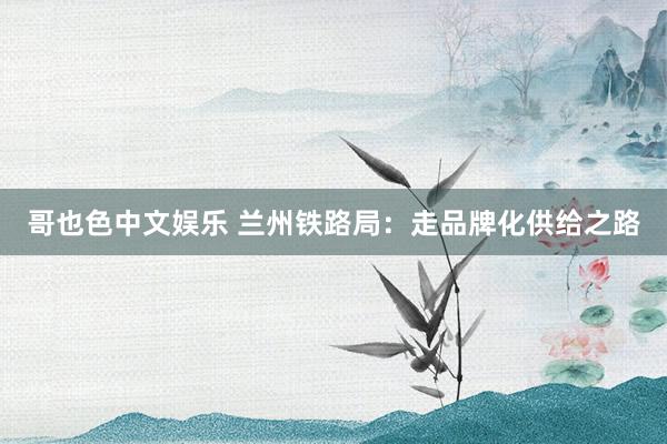 哥也色中文娱乐 兰州铁路局：走品牌化供给之路