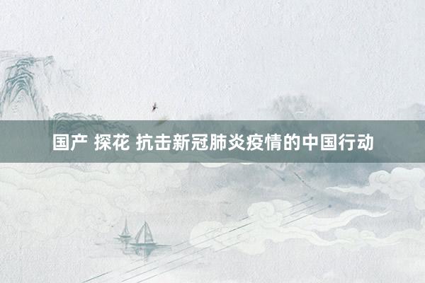 国产 探花 抗击新冠肺炎疫情的中国行动