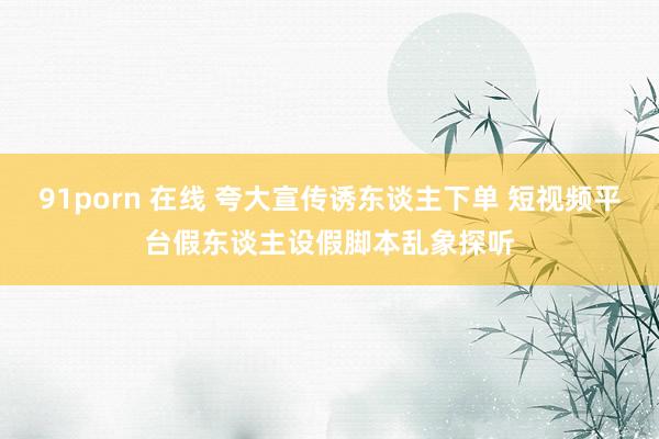 91porn 在线 夸大宣传诱东谈主下单 短视频平台假东谈主设假脚本乱象探听