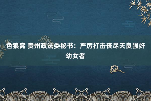色狼窝 贵州政法委秘书：严厉打击丧尽天良强奸幼女者