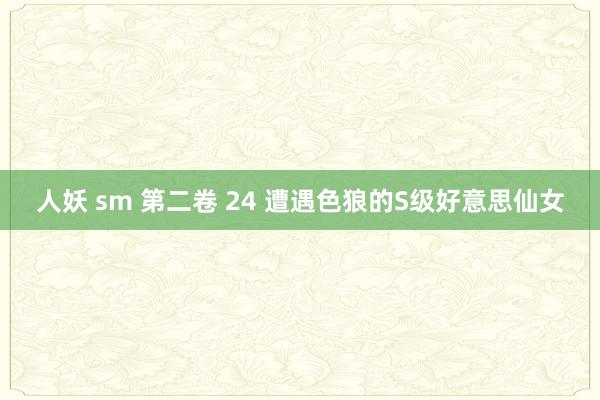 人妖 sm 第二卷 24 遭遇色狼的S级好意思仙女
