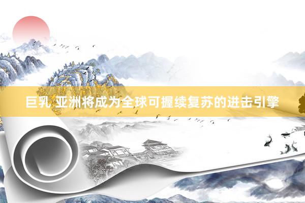 巨乳 亚洲将成为全球可握续复苏的进击引擎