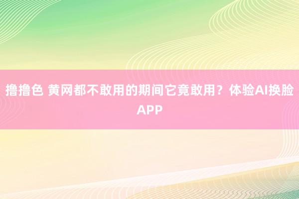 撸撸色 黄网都不敢用的期间它竟敢用？体验AI换脸APP