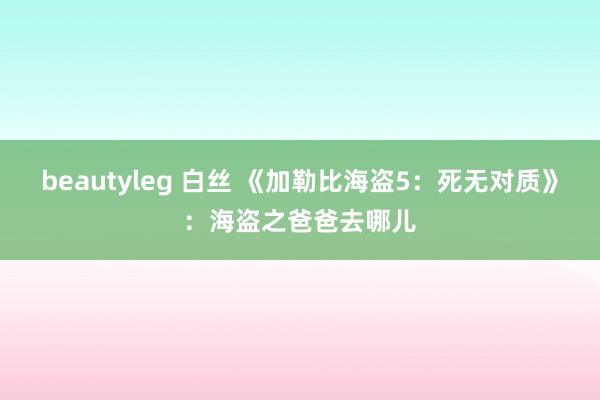 beautyleg 白丝 《加勒比海盗5：死无对质》：海盗之爸爸去哪儿