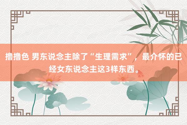 撸撸色 男东说念主除了“生理需求”，最介怀的已经女东说念主这3样东西。
