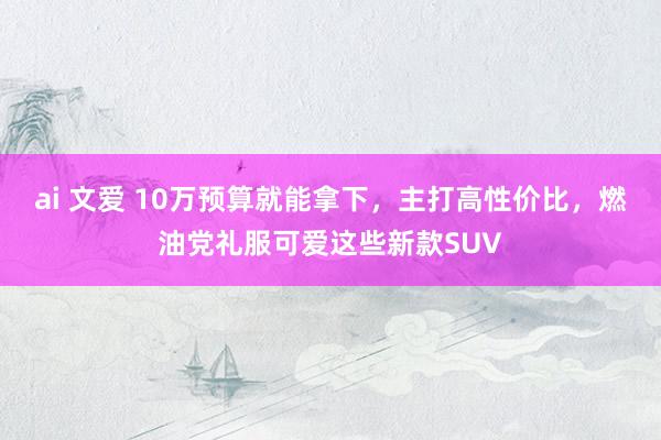 ai 文爱 10万预算就能拿下，主打高性价比，燃油党礼服可爱这些新款SUV