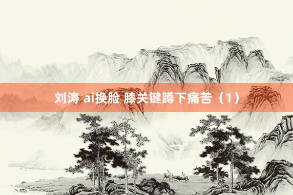 刘涛 ai换脸 膝关键蹲下痛苦（1）
