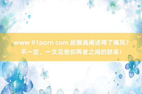www 91porn com 尿酸高阐述得了痛风？不一定，一文见告你两者之间的联系！