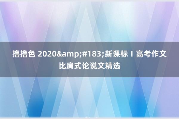 撸撸色 2020&#183;新课标Ⅰ高考作文比肩式论说文精选