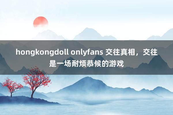 hongkongdoll onlyfans 交往真相，交往是一场耐烦恭候的游戏