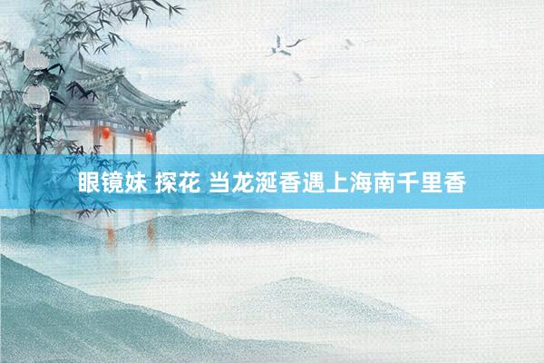 眼镜妹 探花 当龙涎香遇上海南千里香