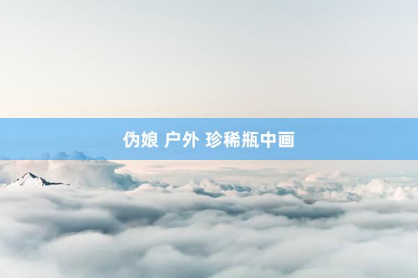 伪娘 户外 珍稀瓶中画