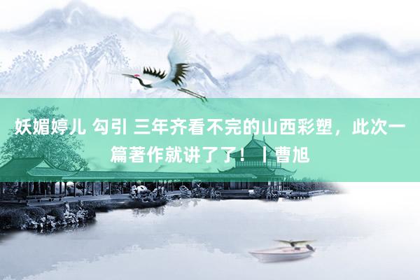 妖媚婷儿 勾引 三年齐看不完的山西彩塑，此次一篇著作就讲了了！丨曹旭