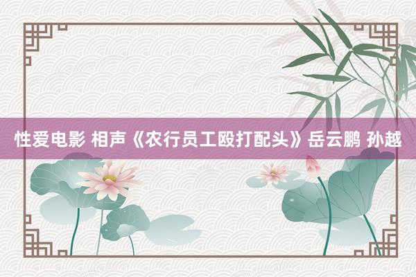 性爱电影 相声《农行员工殴打配头》岳云鹏 孙越