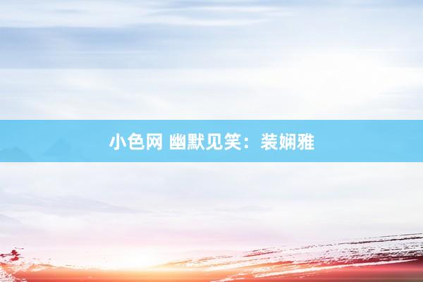 小色网 幽默见笑：装娴雅