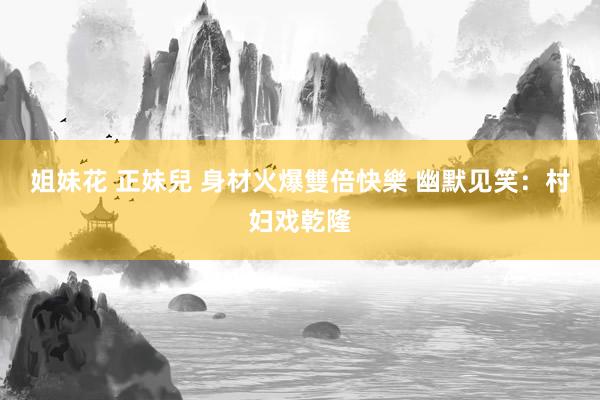 姐妹花 正妹兒 身材火爆雙倍快樂 幽默见笑：村妇戏乾隆