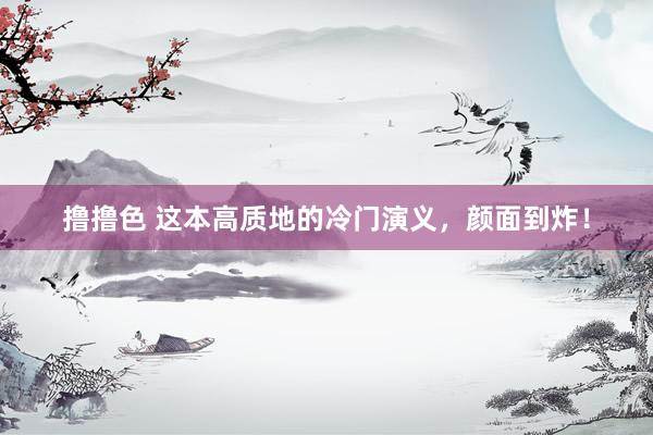 撸撸色 这本高质地的冷门演义，颜面到炸！