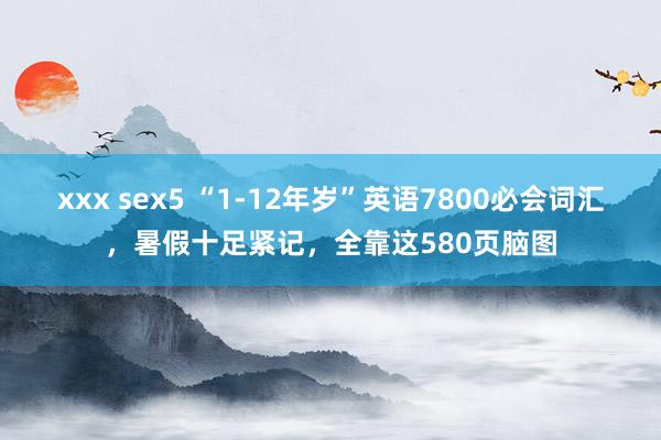 xxx sex5 “1-12年岁”英语7800必会词汇，暑假十足紧记，全靠这580页脑图
