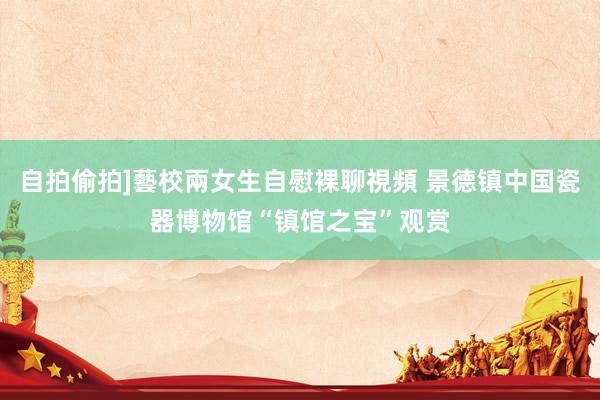 自拍偷拍]藝校兩女生自慰裸聊視頻 景德镇中国瓷器博物馆“镇馆之宝”观赏