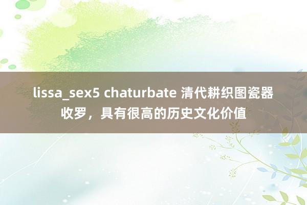 lissa_sex5 chaturbate 清代耕织图瓷器收罗，具有很高的历史文化价值