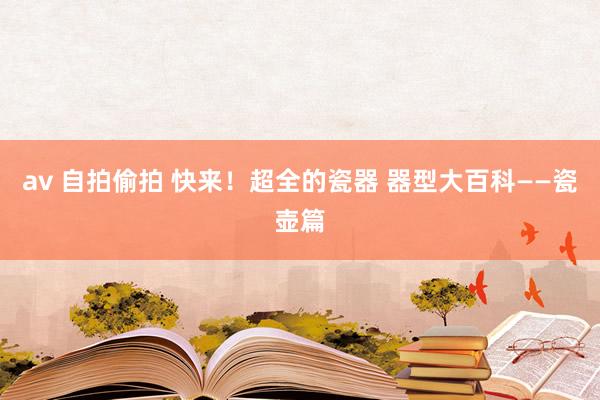av 自拍偷拍 快来！超全的瓷器 器型大百科——瓷壶篇