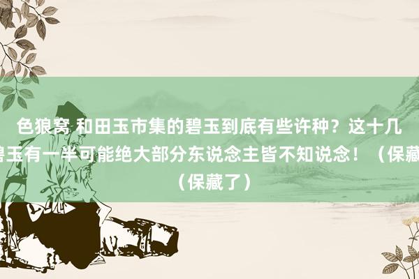 色狼窝 和田玉市集的碧玉到底有些许种？这十几种碧玉有一半可能绝大部分东说念主皆不知说念！（保藏了）