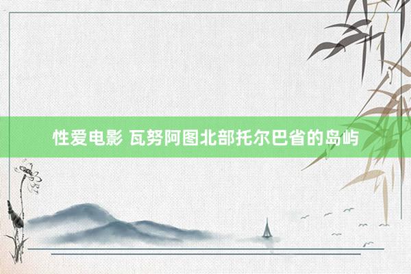 性爱电影 瓦努阿图北部托尔巴省的岛屿