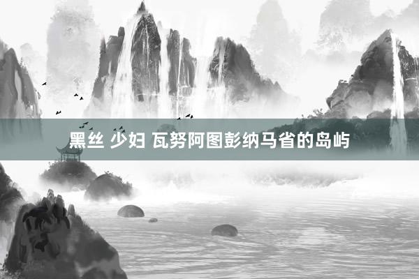 黑丝 少妇 瓦努阿图彭纳马省的岛屿