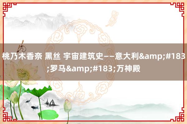 桃乃木香奈 黑丝 宇宙建筑史——意大利&#183;罗马&#183;万神殿
