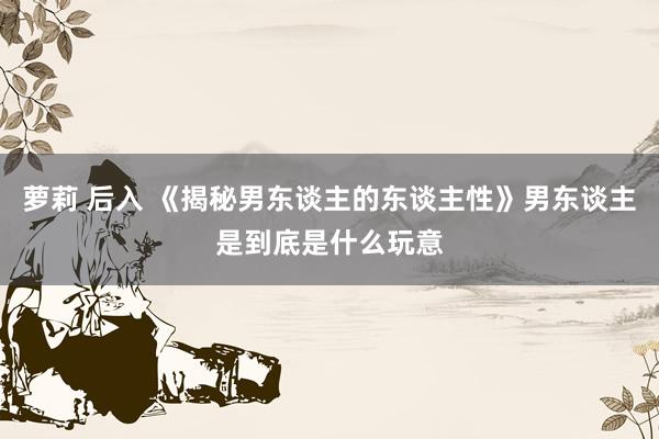 萝莉 后入 《揭秘男东谈主的东谈主性》男东谈主是到底是什么玩意