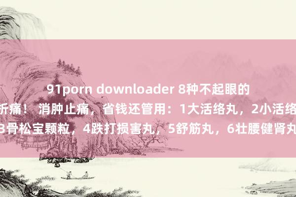 91porn downloader 8种不起眼的中成药，专攻不同类型转折痛！ 消肿止痛，省钱还管用：1大活络丸，2小活络丸，3骨松宝颗粒，4跌打损害丸，5舒筋丸，6壮腰健肾丸，7仙灵骨葆胶囊，8强骨胶囊