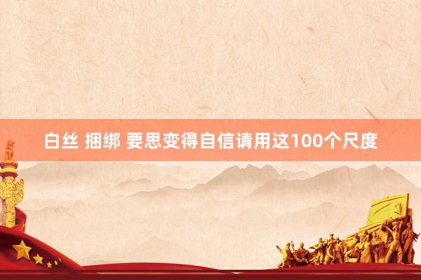 白丝 捆绑 要思变得自信请用这100个尺度