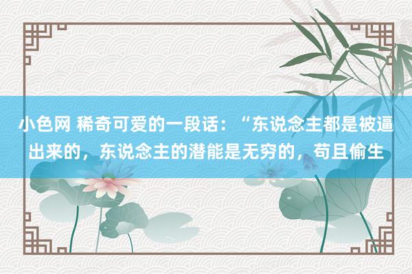 小色网 稀奇可爱的一段话：“东说念主都是被逼出来的，东说念主的潜能是无穷的，苟且偷生