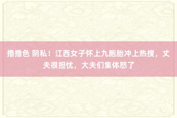 撸撸色 阴私！江西女子怀上九胞胎冲上热搜，丈夫很担忧，大夫们集体怒了