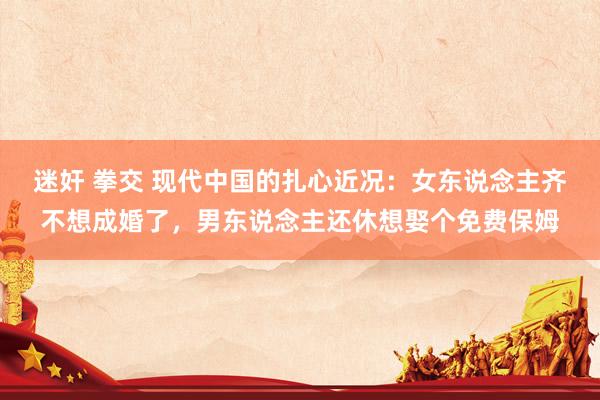 迷奸 拳交 现代中国的扎心近况：女东说念主齐不想成婚了，男东说念主还休想娶个免费保姆