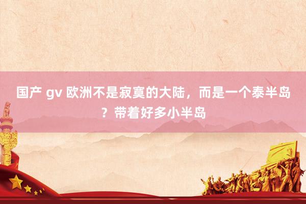 国产 gv 欧洲不是寂寞的大陆，而是一个泰半岛？带着好多小半岛