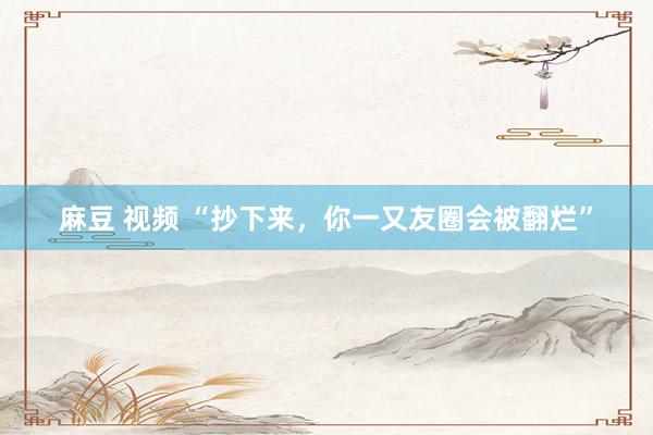 麻豆 视频 “抄下来，你一又友圈会被翻烂”
