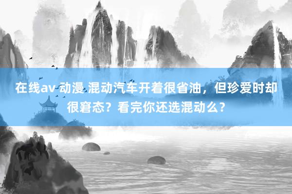 在线av 动漫 混动汽车开着很省油，但珍爱时却很窘态？看完你还选混动么？