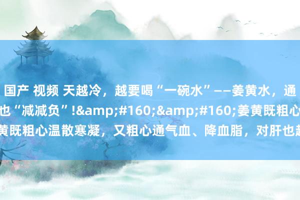 国产 视频 天越冷，越要喝“一碗水”——姜黄水，通气血、降血脂，给肝也“减减负”!&#160;&#160;姜黄既粗心温散寒凝，又粗心通气血、降血脂，对肝也超越好的矿藏中药：