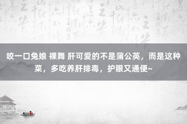 咬一口兔娘 裸舞 肝可爱的不是蒲公英，而是这种菜，多吃养肝排毒，护眼又通便~