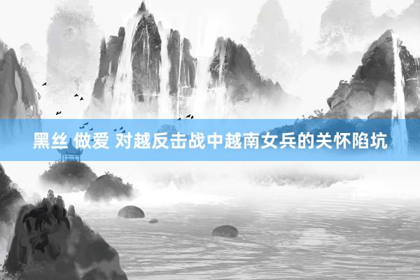 黑丝 做爱 对越反击战中越南女兵的关怀陷坑
