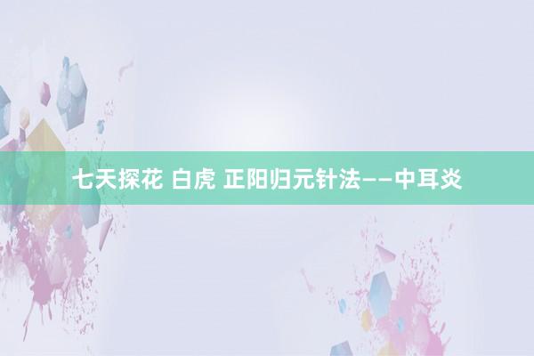 七天探花 白虎 正阳归元针法——中耳炎