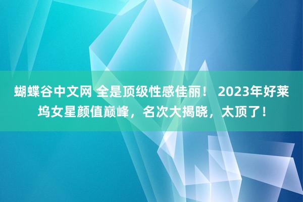 蝴蝶谷中文网 全是顶级性感佳丽！ 2023年好莱坞女星颜值巅峰，名次大揭晓，太顶了！