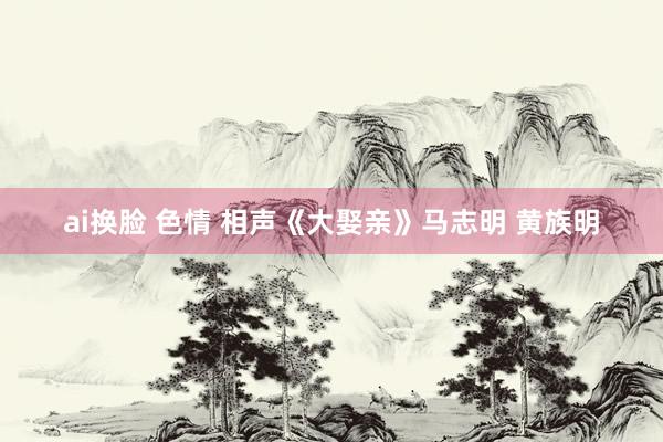 ai换脸 色情 相声《大娶亲》马志明 黄族明